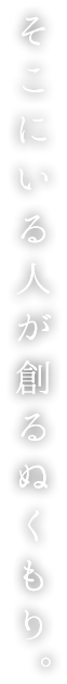 そこにいる人が創るぬくもり。