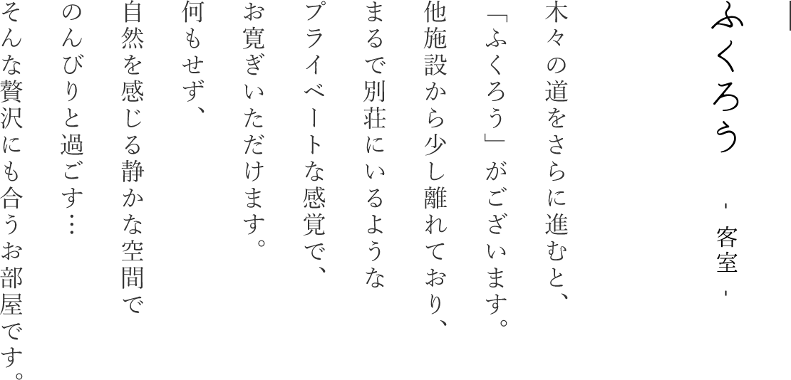 ふくろう｜木々の道をさらに進むと、「ふくろう」がございます。他施設から少し離れており、まるで別荘にいるようなプライベートな感覚でお寛ぎいただけます。何もせず自然を感じる静かな空間でのんびりと過ごす…そんな贅沢にも合うお部屋です。